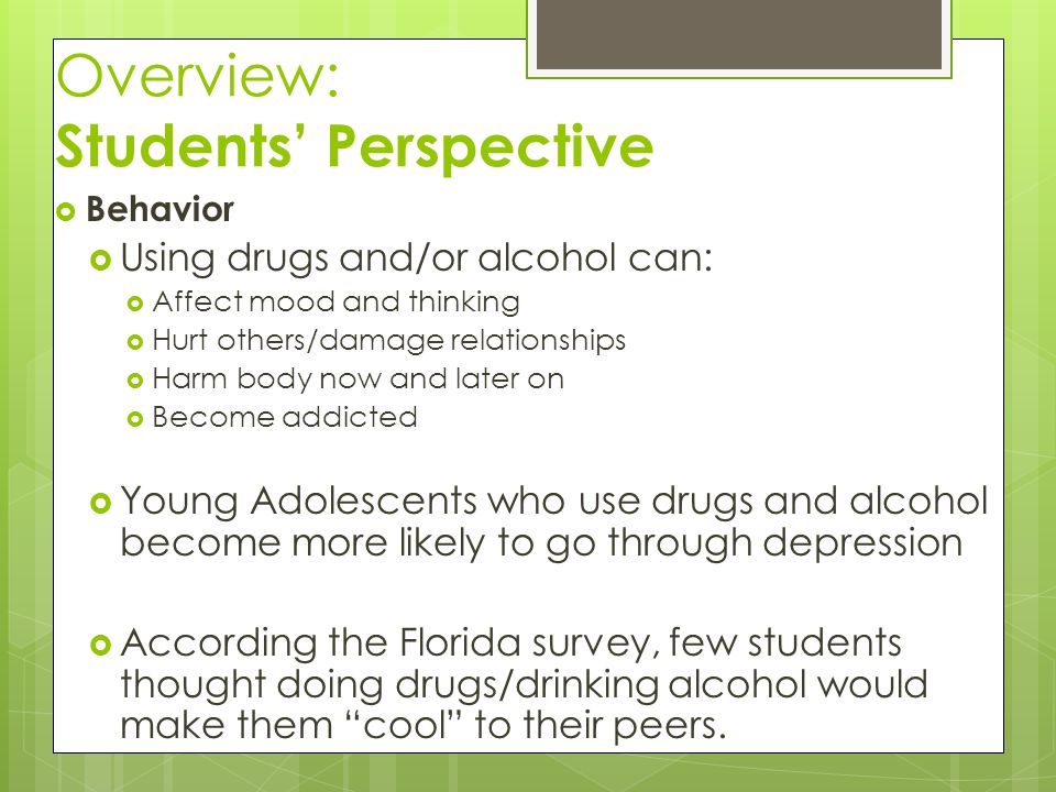 Overview: Students’ Perspective  Behavior  Using drugs and/or alcohol can:  Affect mood and thinking  Hurt others/damage relationships  Harm body now and later on  Become addicted  Young Adolescents who use drugs and alcohol become more likely to go through depression  According the Florida survey, few students thought doing drugs/drinking alcohol would make them cool to their peers.