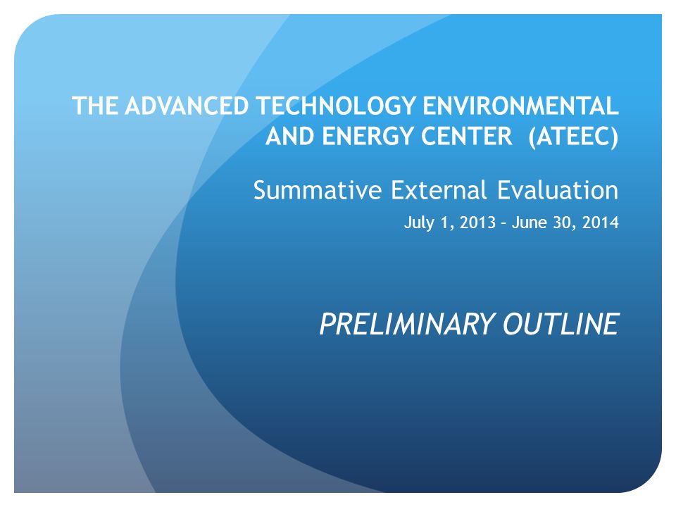 THE ADVANCED TECHNOLOGY ENVIRONMENTAL AND ENERGY CENTER (ATEEC) Summative External Evaluation July 1, 2013 – June 30, 2014 PRELIMINARY OUTLINE