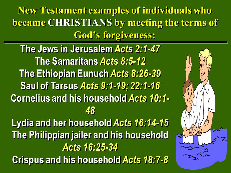 8/6/ New Testament examples of individuals who became CHRISTIANS by meeting the terms of God’s forgiveness: The Jews in Jerusalem Acts 2:1-47 The Samaritans Acts 8:5-12 The Ethiopian Eunuch Acts 8:26-39 Saul of Tarsus Acts 9:1-19; 22:1-16 Cornelius and his household Acts 10:1- 48 Lydia and her household Acts 16:14-15 The Philippian jailer and his household Acts 16:25-34 Crispus and his household Acts 18:7-8 The Jews in Jerusalem Acts 2:1-47 The Samaritans Acts 8:5-12 The Ethiopian Eunuch Acts 8:26-39 Saul of Tarsus Acts 9:1-19; 22:1-16 Cornelius and his household Acts 10:1- 48 Lydia and her household Acts 16:14-15 The Philippian jailer and his household Acts 16:25-34 Crispus and his household Acts 18:7-8
