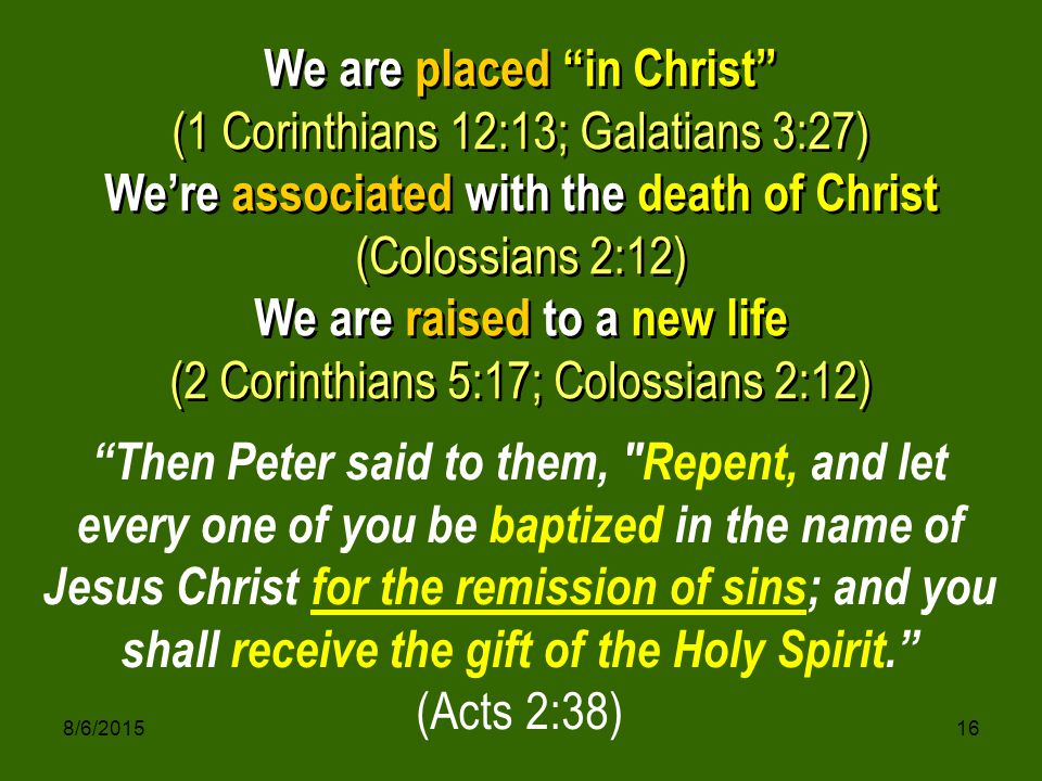8/6/ We are placed in Christ (1 Corinthians 12:13; Galatians 3:27) We’re associated with the death of Christ (Colossians 2:12) We are raised to a new life (2 Corinthians 5:17; Colossians 2:12) We are placed in Christ (1 Corinthians 12:13; Galatians 3:27) We’re associated with the death of Christ (Colossians 2:12) We are raised to a new life (2 Corinthians 5:17; Colossians 2:12) Then Peter said to them, Repent, and let every one of you be baptized in the name of Jesus Christ for the remission of sins; and you shall receive the gift of the Holy Spirit. (Acts 2:38)