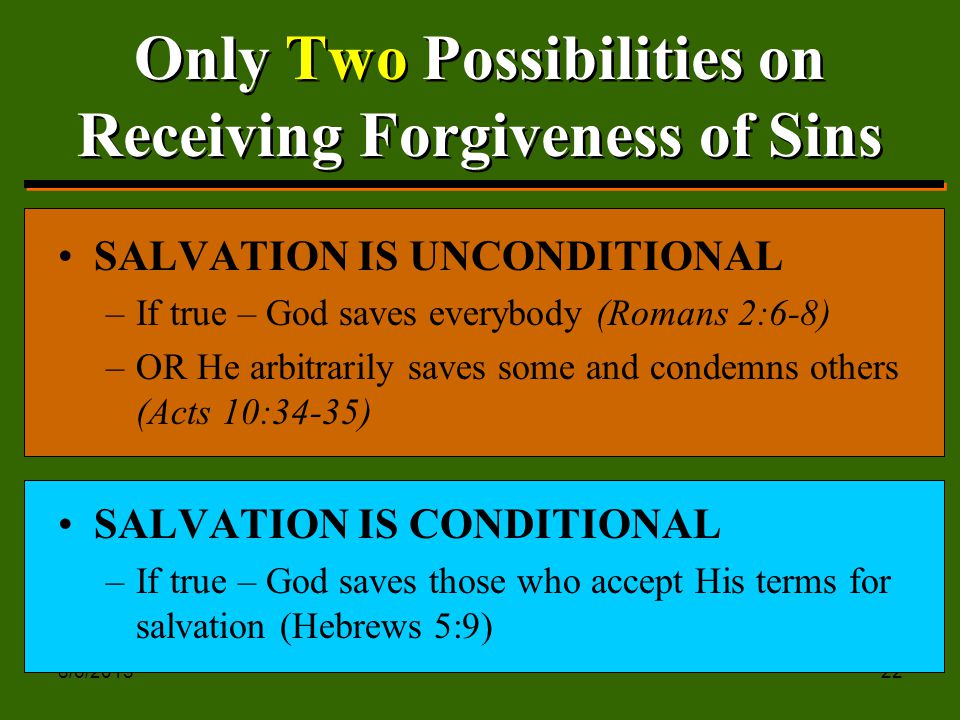 8/6/ Only Two Possibilities on Receiving Forgiveness of Sins SALVATION IS UNCONDITIONAL –If true – God saves everybody (Romans 2:6-8) –OR He arbitrarily saves some and condemns others (Acts 10:34-35) SALVATION IS CONDITIONAL –If true – God saves those who accept His terms for salvation (Hebrews 5:9)