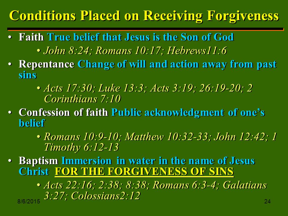 8/6/ Conditions Placed on Receiving Forgiveness Faith True belief that Jesus is the Son of God John 8:24; Romans 10:17; Hebrews11:6 Repentance Change of will and action away from past sins Acts 17:30; Luke 13:3; Acts 3:19; 26:19-20; 2 Corinthians 7:10 Confession of faith Public acknowledgment of one’s belief Romans 10:9-10; Matthew 10:32-33; John 12:42; 1 Timothy 6:12-13 Baptism Immersion in water in the name of Jesus Christ FOR THE FORGIVENESS OF SINS Acts 22:16; 2:38; 8:38; Romans 6:3-4; Galatians 3:27; Colossians2:12 Faith True belief that Jesus is the Son of God John 8:24; Romans 10:17; Hebrews11:6 Repentance Change of will and action away from past sins Acts 17:30; Luke 13:3; Acts 3:19; 26:19-20; 2 Corinthians 7:10 Confession of faith Public acknowledgment of one’s belief Romans 10:9-10; Matthew 10:32-33; John 12:42; 1 Timothy 6:12-13 Baptism Immersion in water in the name of Jesus Christ FOR THE FORGIVENESS OF SINS Acts 22:16; 2:38; 8:38; Romans 6:3-4; Galatians 3:27; Colossians2:12