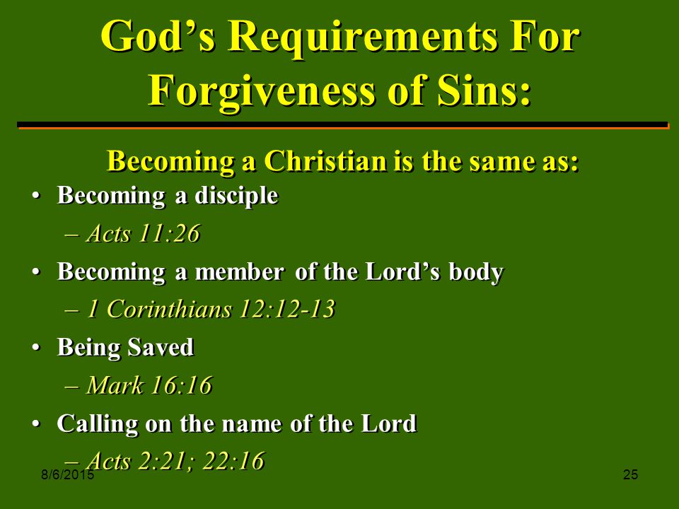 8/6/ God’s Requirements For Forgiveness of Sins: Becoming a disciple –Acts 11:26 Becoming a member of the Lord’s body –1 Corinthians 12:12-13 Being Saved –Mark 16:16 Calling on the name of the Lord –Acts 2:21; 22:16 Becoming a disciple –A–Acts 11:26 Becoming a member of the Lord’s body –1–1 Corinthians 12:12-13 Being Saved –M–Mark 16:16 Calling on the name of the Lord –A–Acts 2:21; 22:16 Becoming a Christian is the same as: