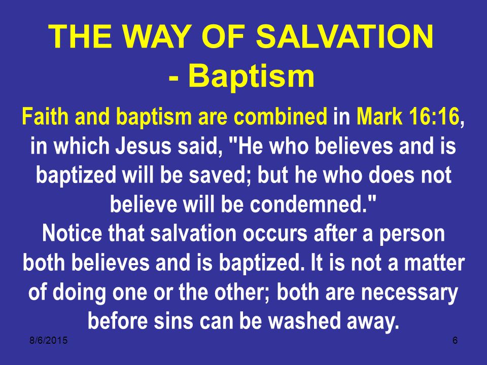 8/6/20156 Faith and baptism are combined in Mark 16:16, in which Jesus said, He who believes and is baptized will be saved; but he who does not believe will be condemned. Notice that salvation occurs after a person both believes and is baptized.