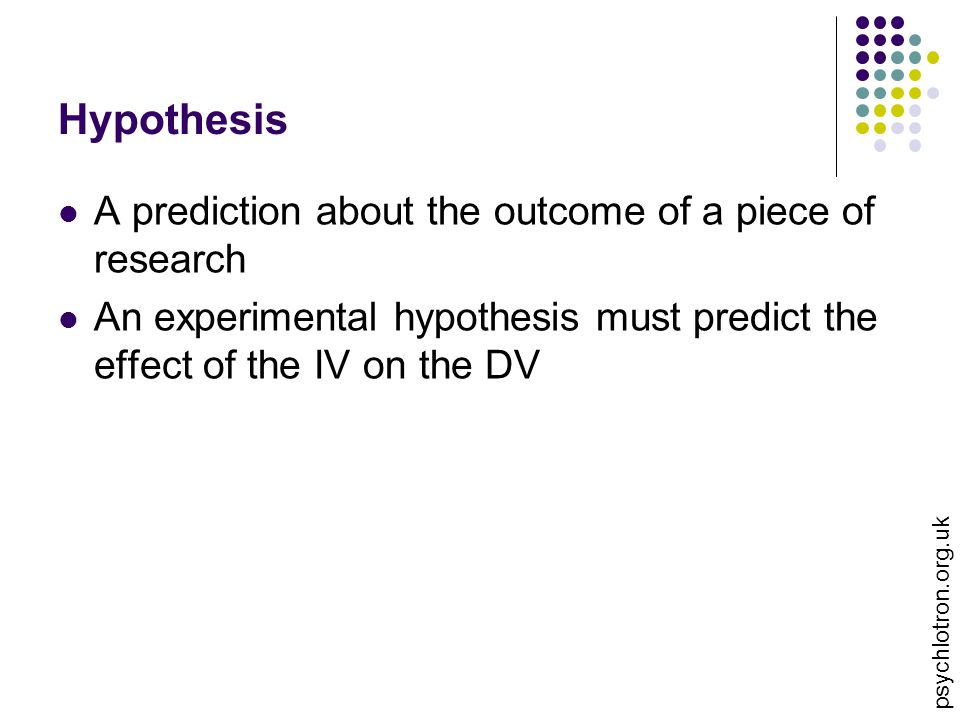 psychlotron.org.uk Hypothesis A prediction about the outcome of a piece of research An experimental hypothesis must predict the effect of the IV on the DV