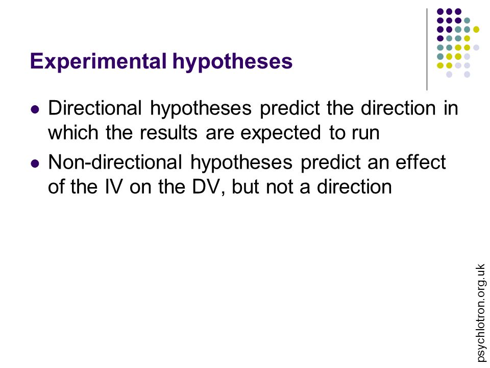 psychlotron.org.uk Experimental hypotheses Directional hypotheses predict the direction in which the results are expected to run Non-directional hypotheses predict an effect of the IV on the DV, but not a direction