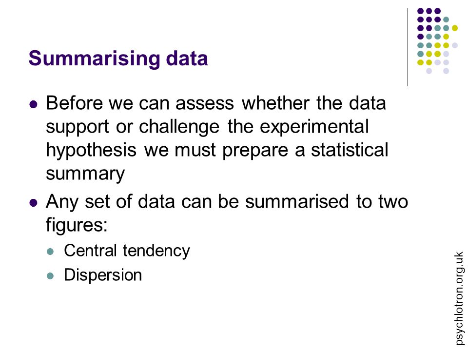 psychlotron.org.uk Summarising data Before we can assess whether the data support or challenge the experimental hypothesis we must prepare a statistical summary Any set of data can be summarised to two figures: Central tendency Dispersion