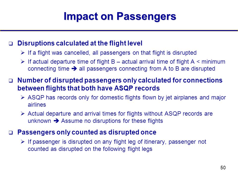 50 Impact on Passengers  Disruptions calculated at the flight level  If a flight was cancelled, all passengers on that flight is disrupted  If actual departure time of flight B – actual arrival time of flight A < minimum connecting time  all passengers connecting from A to B are disrupted  Number of disrupted passengers only calculated for connections between flights that both have ASQP records  ASQP has records only for domestic flights flown by jet airplanes and major airlines  Actual departure and arrival times for flights without ASQP records are unknown  Assume no disruptions for these flights  Passengers only counted as disrupted once  If passenger is disrupted on any flight leg of itinerary, passenger not counted as disrupted on the following flight legs