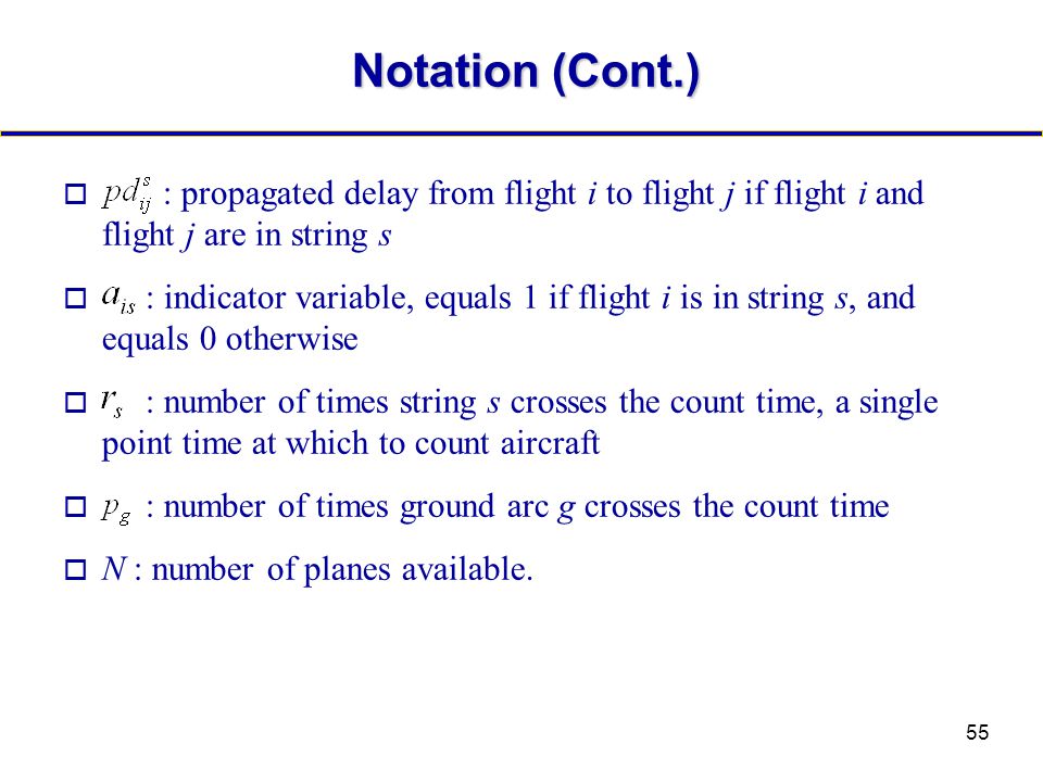 55 Notation (Cont.) o : propagated delay from flight i to flight j if flight i and flight j are in string s o : indicator variable, equals 1 if flight i is in string s, and equals 0 otherwise o : number of times string s crosses the count time, a single point time at which to count aircraft o : number of times ground arc g crosses the count time o N : number of planes available.