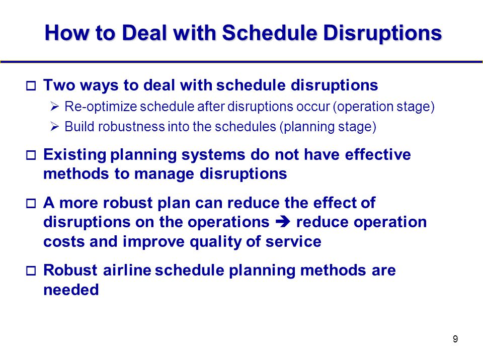9 How to Deal with Schedule Disruptions  Two ways to deal with schedule disruptions  Re-optimize schedule after disruptions occur (operation stage)  Build robustness into the schedules (planning stage)  Existing planning systems do not have effective methods to manage disruptions  A more robust plan can reduce the effect of disruptions on the operations  reduce operation costs and improve quality of service  Robust airline schedule planning methods are needed