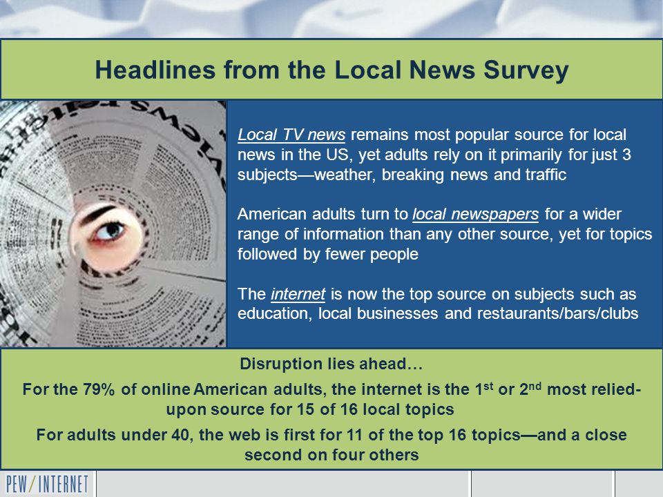 Local TV news remains most popular source for local news in the US, yet adults rely on it primarily for just 3 subjects—weather, breaking news and traffic American adults turn to local newspapers for a wider range of information than any other source, yet for topics followed by fewer people The internet is now the top source on subjects such as education, local businesses and restaurants/bars/clubs Headlines from the Local News Survey Disruption lies ahead… For the 79% of online American adults, the internet is the 1 st or 2 nd most relied- upon source for 15 of 16 local topics For adults under 40, the web is first for 11 of the top 16 topics—and a close second on four others