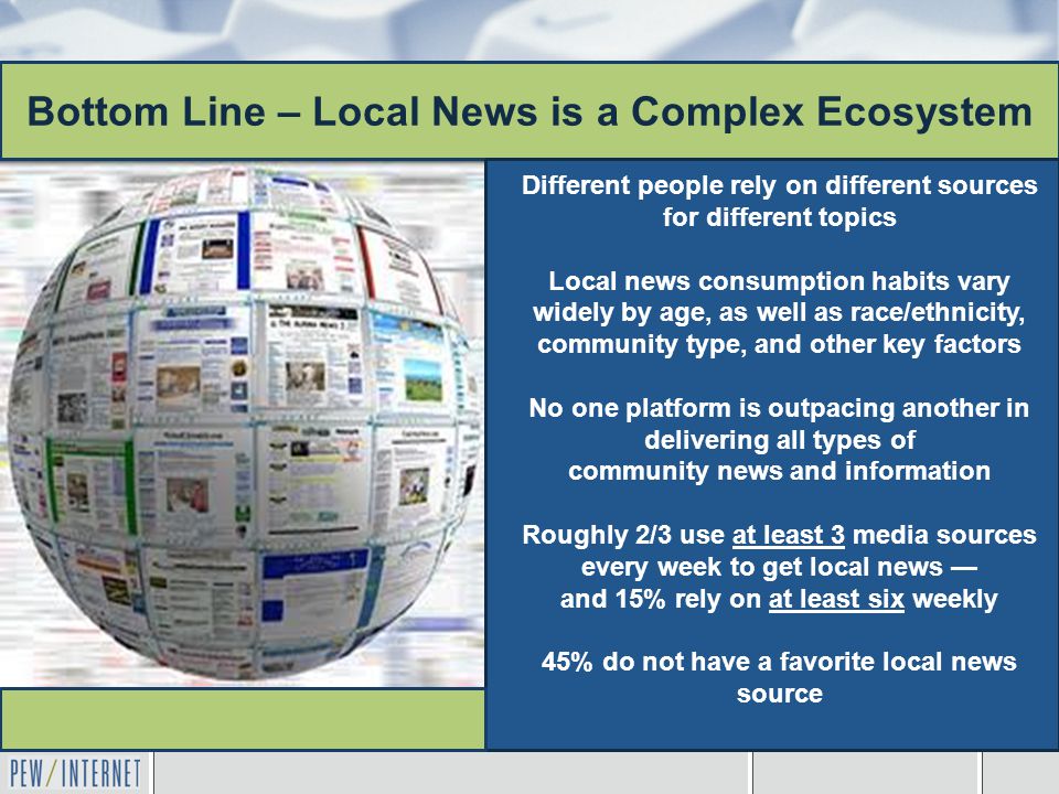 Bottom Line – Local News is a Complex Ecosystem Different people rely on different sources for different topics Local news consumption habits vary widely by age, as well as race/ethnicity, community type, and other key factors No one platform is outpacing another in delivering all types of community news and information Roughly 2/3 use at least 3 media sources every week to get local news — and 15% rely on at least six weekly 45% do not have a favorite local news source
