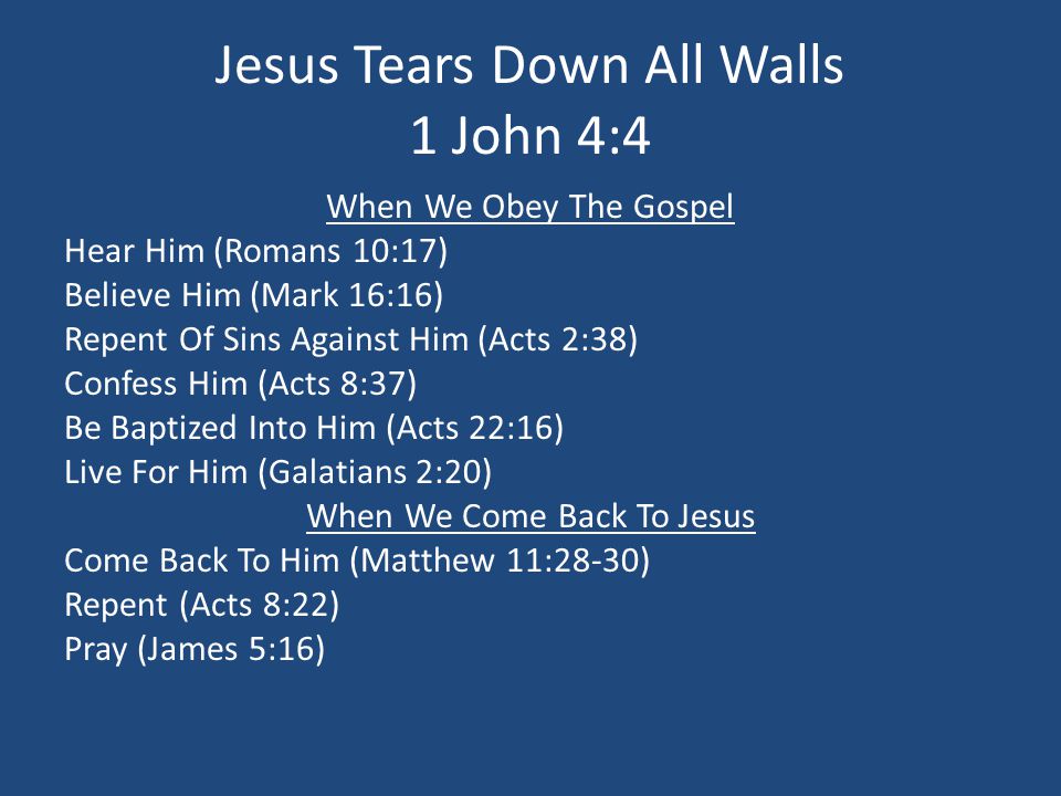 Jesus Tears Down All Walls 1 John 4:4 When We Obey The Gospel Hear Him (Romans 10:17) Believe Him (Mark 16:16) Repent Of Sins Against Him (Acts 2:38) Confess Him (Acts 8:37) Be Baptized Into Him (Acts 22:16) Live For Him (Galatians 2:20) When We Come Back To Jesus Come Back To Him (Matthew 11:28-30) Repent (Acts 8:22) Pray (James 5:16)