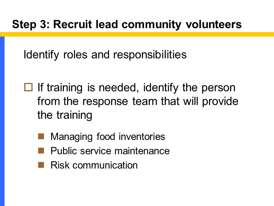 Step 3: Recruit lead community volunteers Identify roles and responsibilities  If training is needed, identify the person from the response team that will provide the training Managing food inventories Public service maintenance Risk communication