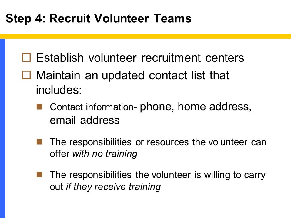  Establish volunteer recruitment centers  Maintain an updated contact list that includes: Contact information- phone, home address,  address The responsibilities or resources the volunteer can offer with no training The responsibilities the volunteer is willing to carry out if they receive training Step 4: Recruit Volunteer Teams