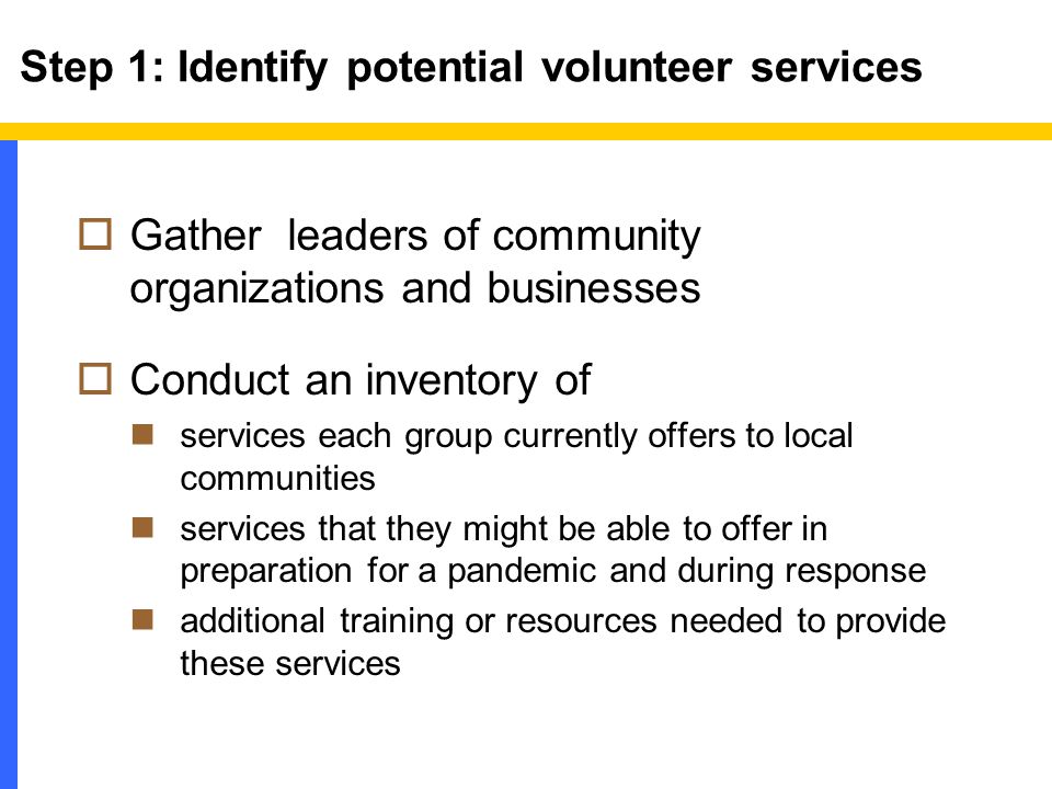 Step 1: Identify potential volunteer services  Gather leaders of community organizations and businesses  Conduct an inventory of services each group currently offers to local communities services that they might be able to offer in preparation for a pandemic and during response additional training or resources needed to provide these services