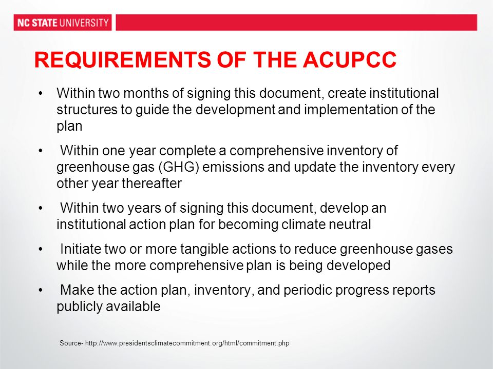 REQUIREMENTS OF THE ACUPCC Within two months of signing this document, create institutional structures to guide the development and implementation of the plan Within one year complete a comprehensive inventory of greenhouse gas (GHG) emissions and update the inventory every other year thereafter Within two years of signing this document, develop an institutional action plan for becoming climate neutral Initiate two or more tangible actions to reduce greenhouse gases while the more comprehensive plan is being developed Make the action plan, inventory, and periodic progress reports publicly available Source-