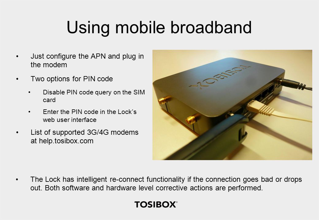 Using mobile broadband Just configure the APN and plug in the modem Two options for PIN code Disable PIN code query on the SIM card Enter the PIN code in the Lock’s web user interface List of supported 3G/4G modems at help.tosibox.com The Lock has intelligent re-connect functionality if the connection goes bad or drops out.