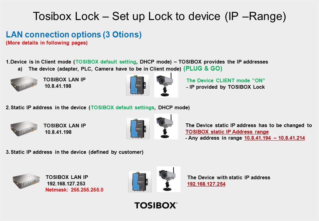 Tosibox Lock – Set up Lock to device (IP –Range) LAN connection options (3 Otions) (More details in following pages) 1.Device is in Client mode (TOSIBOX default setting, DHCP mode) – TOSIBOX provides the IP addresses a)The device (adapter, PLC, Camera have to be in Client mode) (PLUG & GO) 2.Static IP address in the device (TOSIBOX default settings, DHCP mode) 3.Static IP address in the device (defined by customer) TOSIBOX LAN IP The Device CLIENT mode ON - IP provided by TOSIBOX Lock TOSIBOX LAN IP The Device static IP address has to be changed to TOSIBOX static IP Address range - Any address in range – TOSIBOX LAN IP Netmask: The Device with static IP address
