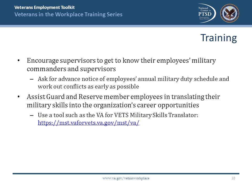 Veterans Employment Toolkit Veterans in the Workplace Training Series   Encourage supervisors to get to know their employees’ military commanders and supervisors – Ask for advance notice of employees’ annual military duty schedule and work out conflicts as early as possible Assist Guard and Reserve member employees in translating their military skills into the organization’s career opportunities – Use a tool such as the VA for VETS Military Skills Translator:     Training 10