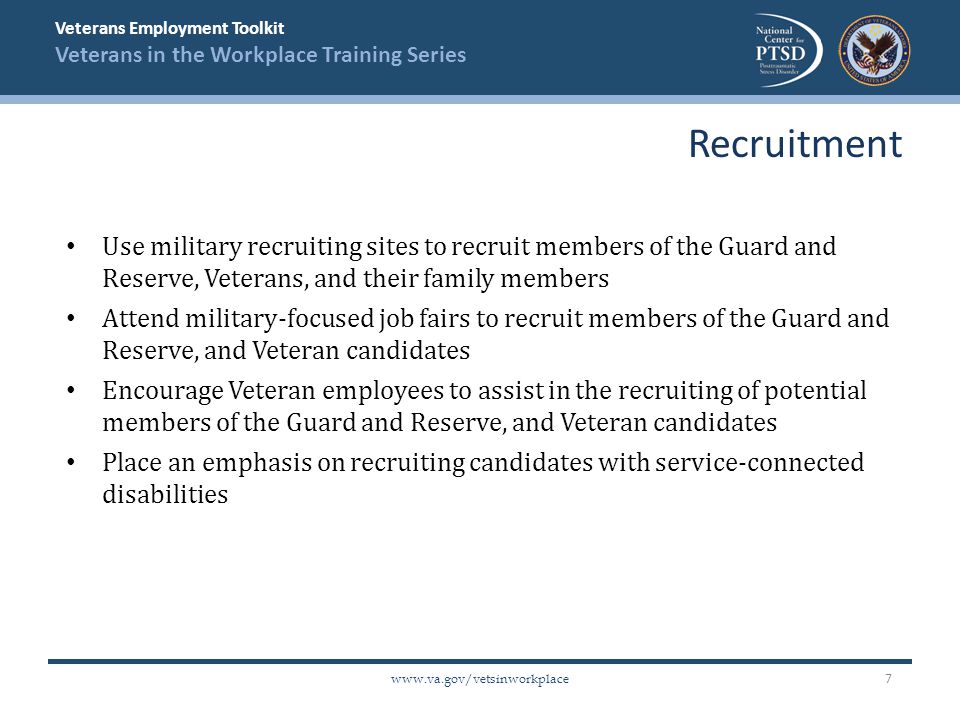 Veterans Employment Toolkit Veterans in the Workplace Training Series   Use military recruiting sites to recruit members of the Guard and Reserve, Veterans, and their family members Attend military-focused job fairs to recruit members of the Guard and Reserve, and Veteran candidates Encourage Veteran employees to assist in the recruiting of potential members of the Guard and Reserve, and Veteran candidates Place an emphasis on recruiting candidates with service-connected disabilities Recruitment 7