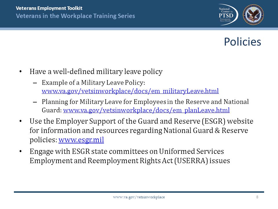 Veterans Employment Toolkit Veterans in the Workplace Training Series   Have a well-defined military leave policy – Example of a Military Leave Policy:     – Planning for Military Leave for Employees in the Reserve and National Guard:   Use the Employer Support of the Guard and Reserve (ESGR) website for information and resources regarding National Guard & Reserve policies:   Engage with ESGR state committees on Uniformed Services Employment and Reemployment Rights Act (USERRA) issues Policies 8