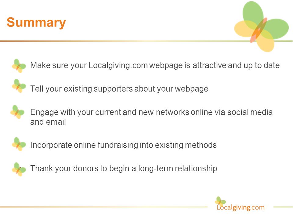 Summary Make sure your Localgiving.com webpage is attractive and up to date Tell your existing supporters about your webpage Engage with your current and new networks online via social media and  Incorporate online fundraising into existing methods Thank your donors to begin a long-term relationship