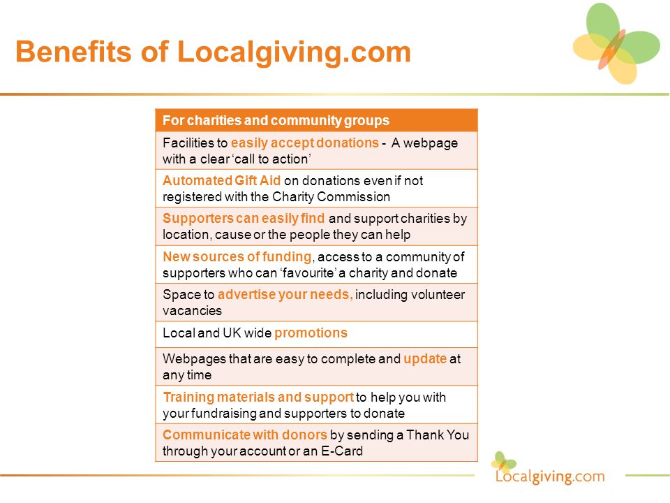 Benefits of Localgiving.com For charities and community groups Facilities to easily accept donations - A webpage with a clear ‘call to action’ Automated Gift Aid on donations even if not registered with the Charity Commission Supporters can easily find and support charities by location, cause or the people they can help New sources of funding, access to a community of supporters who can ‘favourite’ a charity and donate Space to advertise your needs, including volunteer vacancies Local and UK wide promotions Webpages that are easy to complete and update at any time Training materials and support to help you with your fundraising and supporters to donate Communicate with donors by sending a Thank You through your account or an E-Card