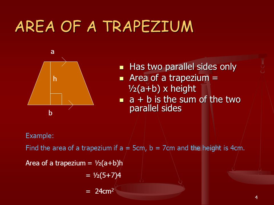 4 AREA OF A TRAPEZIUM Has two parallel sides only Area of a trapezium = ½(a+b) x height a + b is the sum of the two parallel sides Example: Find the area of a trapezium if a = 5cm, b = 7cm and the height is 4cm.