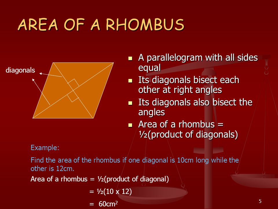 5 AREA OF A RHOMBUS A parallelogram with all sides equal Its diagonals bisect each other at right angles Its diagonals also bisect the angles Area of a rhombus = ½(product of diagonals) Example: Find the area of the rhombus if one diagonal is 10cm long while the other is 12cm.