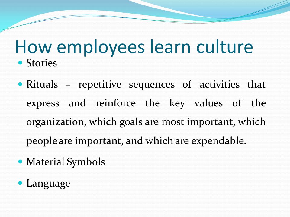 How employees learn culture Stories Rituals – repetitive sequences of activities that express and reinforce the key values of the organization, which goals are most important, which people are important, and which are expendable.