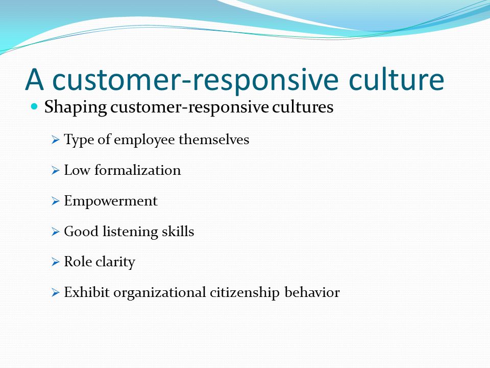 A customer-responsive culture Shaping customer-responsive cultures  Type of employee themselves  Low formalization  Empowerment  Good listening skills  Role clarity  Exhibit organizational citizenship behavior