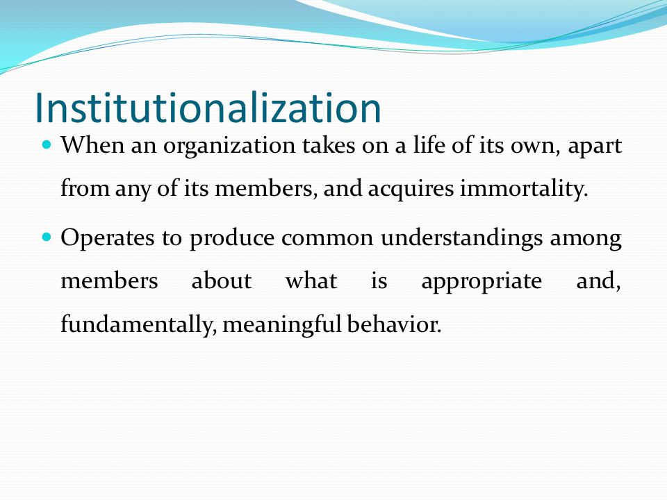 Institutionalization When an organization takes on a life of its own, apart from any of its members, and acquires immortality.