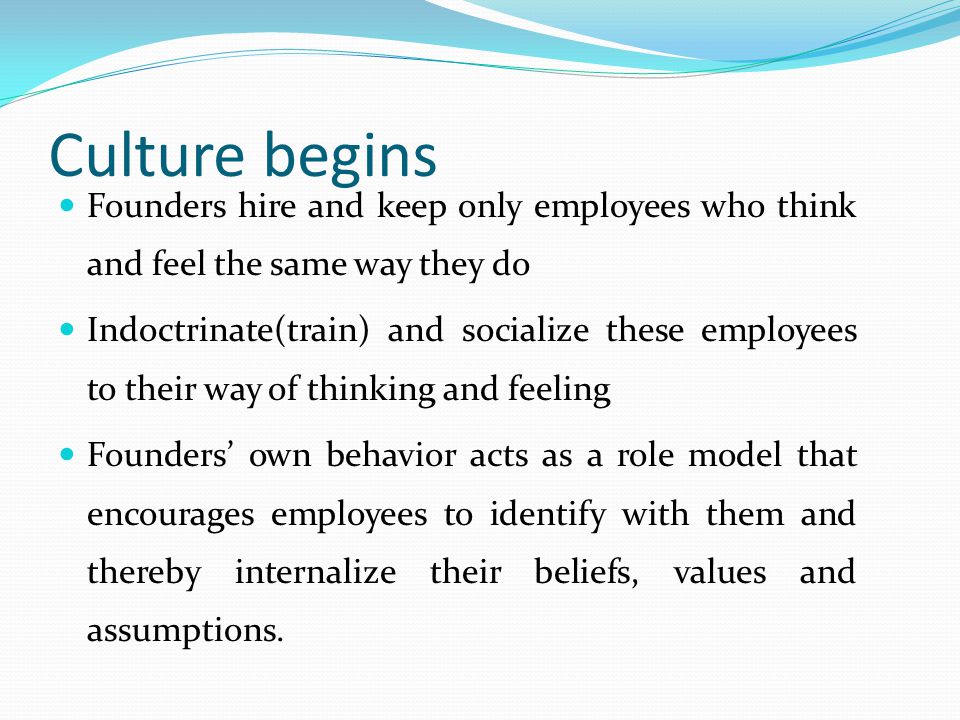 Culture begins Founders hire and keep only employees who think and feel the same way they do Indoctrinate(train) and socialize these employees to their way of thinking and feeling Founders’ own behavior acts as a role model that encourages employees to identify with them and thereby internalize their beliefs, values and assumptions.