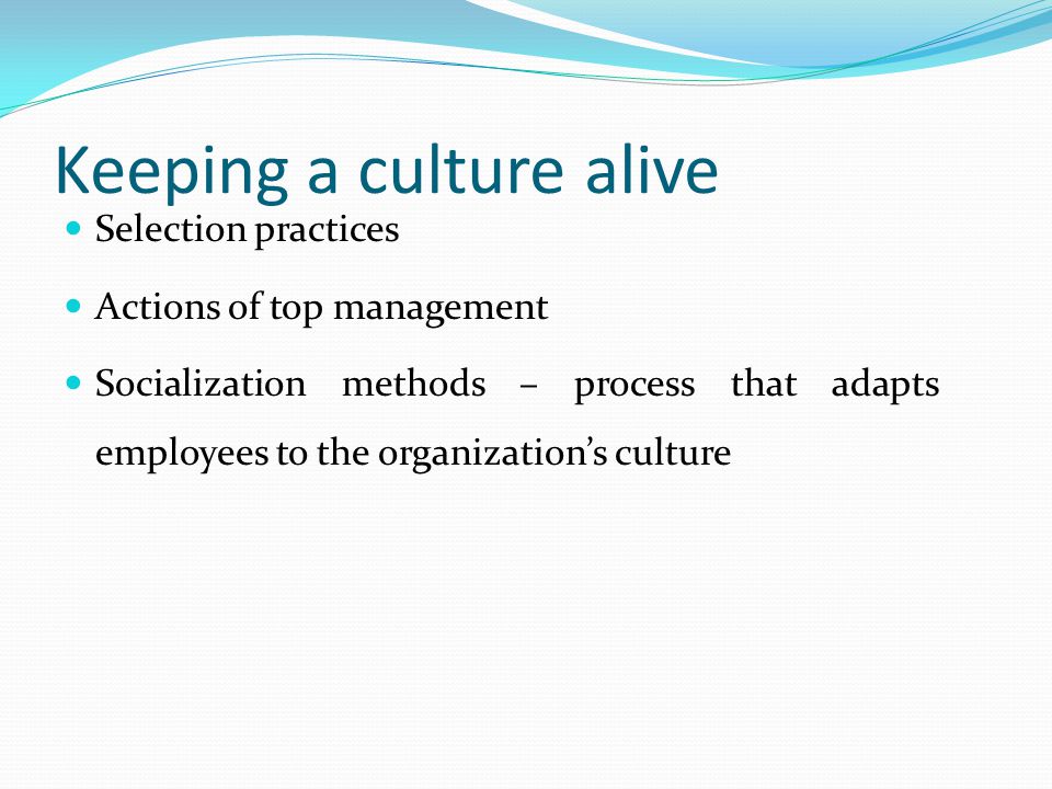 Keeping a culture alive Selection practices Actions of top management Socialization methods – process that adapts employees to the organization’s culture