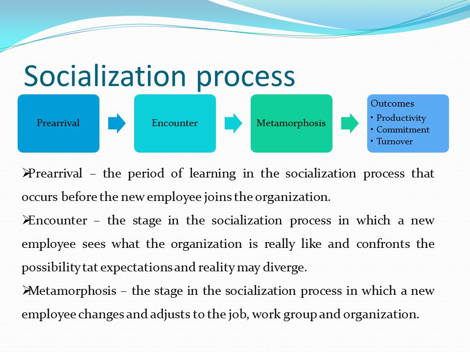 Socialization process PrearrivalEncounterMetamorphosis Outcomes Productivity Commitment Turnover  Prearrival – the period of learning in the socialization process that occurs before the new employee joins the organization.