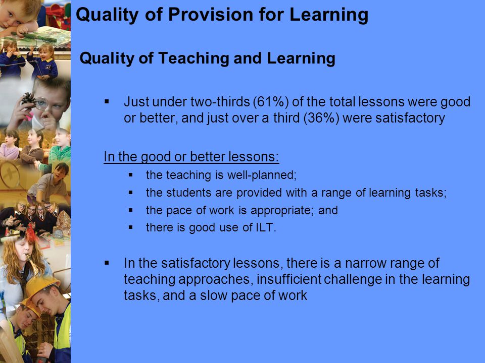 Quality of Provision for Learning Quality of Teaching and Learning  Just under two-thirds (61%) of the total lessons were good or better, and just over a third (36%) were satisfactory In the good or better lessons:  the teaching is well-planned;  the students are provided with a range of learning tasks;  the pace of work is appropriate; and  there is good use of ILT.