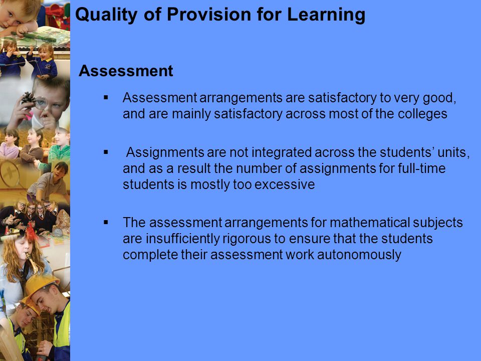 Quality of Provision for Learning Assessment  Assessment arrangements are satisfactory to very good, and are mainly satisfactory across most of the colleges  Assignments are not integrated across the students’ units, and as a result the number of assignments for full-time students is mostly too excessive  The assessment arrangements for mathematical subjects are insufficiently rigorous to ensure that the students complete their assessment work autonomously