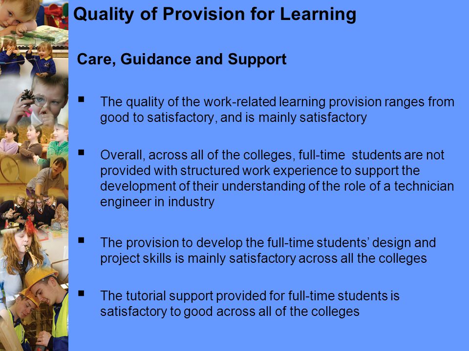 Quality of Provision for Learning Care, Guidance and Support  The quality of the work-related learning provision ranges from good to satisfactory, and is mainly satisfactory  Overall, across all of the colleges, full-time students are not provided with structured work experience to support the development of their understanding of the role of a technician engineer in industry  The provision to develop the full-time students’ design and project skills is mainly satisfactory across all the colleges  The tutorial support provided for full-time students is satisfactory to good across all of the colleges