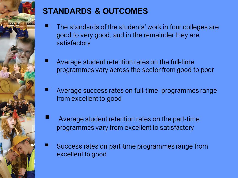 STANDARDS & OUTCOMES  The standards of the students’ work in four colleges are good to very good, and in the remainder they are satisfactory  Average student retention rates on the full-time programmes vary across the sector from good to poor  Average success rates on full-time programmes range from excellent to good  Average student retention rates on the part-time programmes vary from excellent to satisfactory  Success rates on part-time programmes range from excellent to good
