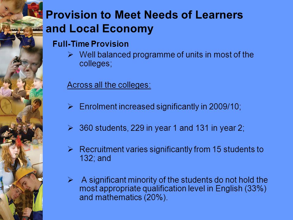 Provision to Meet Needs of Learners and Local Economy Full-Time Provision  Well balanced programme of units in most of the colleges; Across all the colleges:  Enrolment increased significantly in 2009/10;  360 students, 229 in year 1 and 131 in year 2;  Recruitment varies significantly from 15 students to 132; and  A significant minority of the students do not hold the most appropriate qualification level in English (33%) and mathematics (20%).