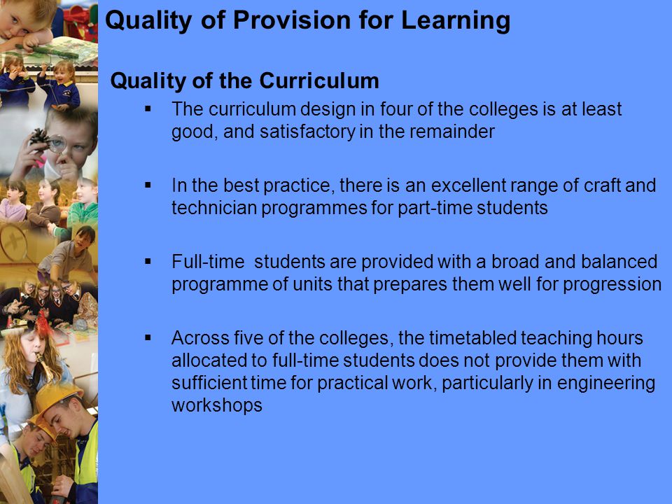 Quality of Provision for Learning Quality of the Curriculum  The curriculum design in four of the colleges is at least good, and satisfactory in the remainder  In the best practice, there is an excellent range of craft and technician programmes for part-time students  Full-time students are provided with a broad and balanced programme of units that prepares them well for progression  Across five of the colleges, the timetabled teaching hours allocated to full-time students does not provide them with sufficient time for practical work, particularly in engineering workshops