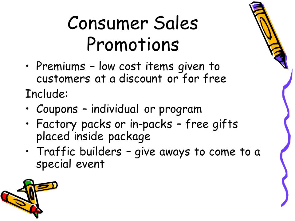 Consumer Sales Promotions Premiums – low cost items given to customers at a discount or for free Include: Coupons – individual or program Factory packs or in-packs – free gifts placed inside package Traffic builders – give aways to come to a special event