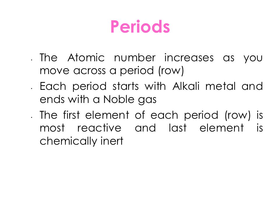 Periods The Atomic number increases as you move across a period (row) Each period starts with Alkali metal and ends with a Noble gas The first element of each period (row) is most reactive and last element is chemically inert