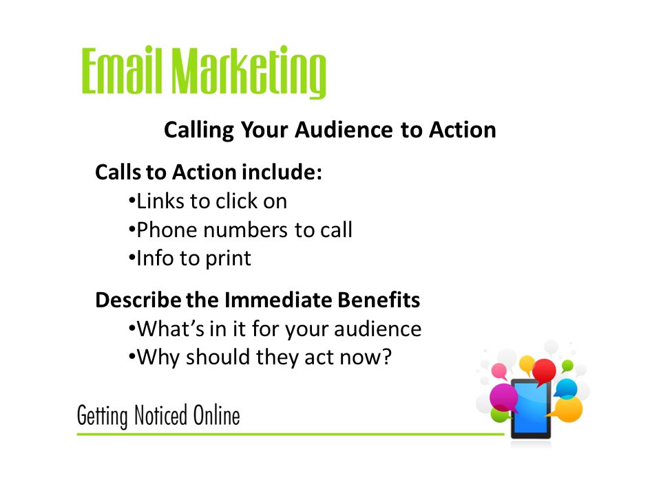 Calling Your Audience to Action Calls to Action include: Links to click on Phone numbers to call Info to print Describe the Immediate Benefits What’s in it for your audience Why should they act now