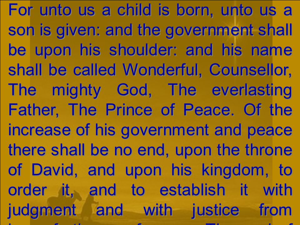 For unto us a child is born, unto us a son is given: and the government shall be upon his shoulder: and his name shall be called Wonderful, Counsellor, The mighty God, The everlasting Father, The Prince of Peace.