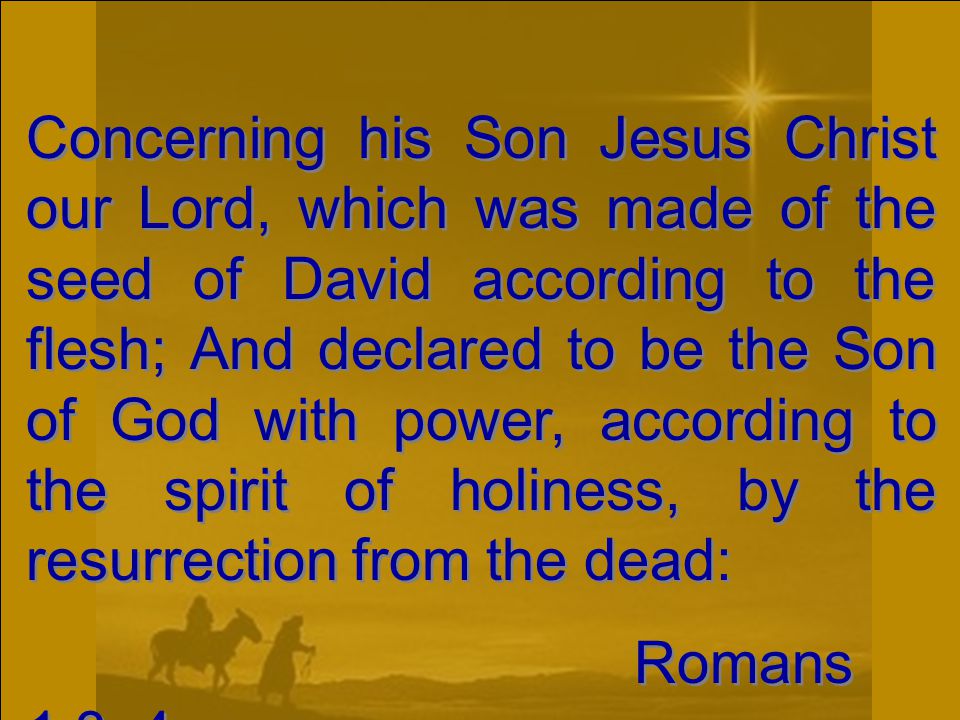 Concerning his Son Jesus Christ our Lord, which was made of the seed of David according to the flesh; And declared to be the Son of God with power, according to the spirit of holiness, by the resurrection from the dead: Romans 1:3, 4 Concerning his Son Jesus Christ our Lord, which was made of the seed of David according to the flesh; And declared to be the Son of God with power, according to the spirit of holiness, by the resurrection from the dead: Romans 1:3, 4