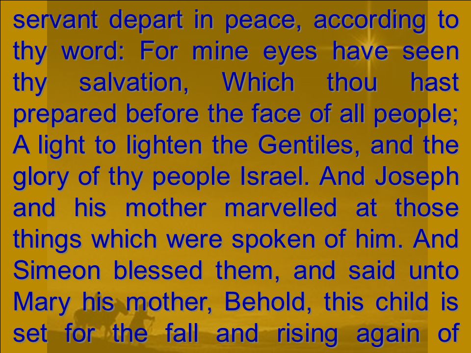 servant depart in peace, according to thy word: For mine eyes have seen thy salvation, Which thou hast prepared before the face of all people; A light to lighten the Gentiles, and the glory of thy people Israel.