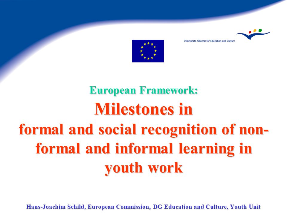 European Framework: Milestones in formal and social recognition of non- formal and informal learning in youth work Hans-Joachim Schild, European Commission, DG Education and Culture, Youth Unit