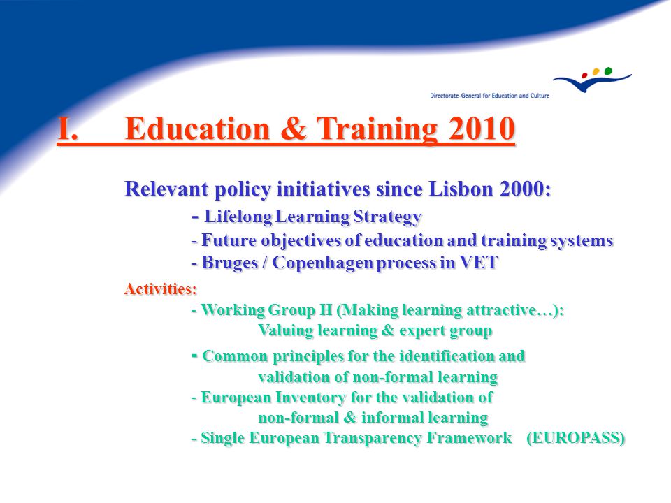 I.Education & Training 2010 Relevant policy initiatives since Lisbon 2000: - Lifelong Learning Strategy - Future objectives of education and training systems - Bruges / Copenhagen process in VET Activities: - Working Group H (Making learning attractive…): Valuing learning & expert group - Common principles for the identification and validation of non-formal learning - European Inventory for the validation of non-formal & informal learning - Single European Transparency Framework (EUROPASS)